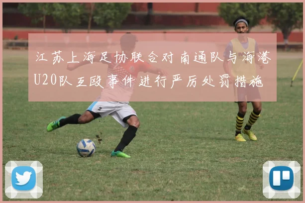 江苏上海足协联合对南通队与海港U20队互殴事件进行严厉处罚措施