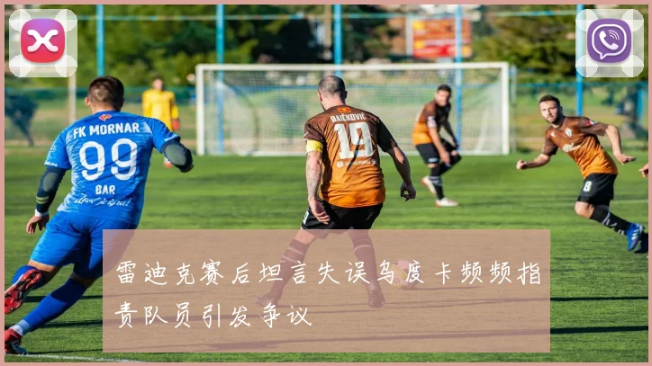 雷迪克赛后坦言失误乌度卡频频指责队员引发争议