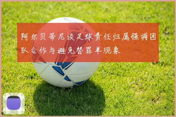 阿尔贝蒂尼谈足球责任归属强调团队合作与避免替罪羊现象