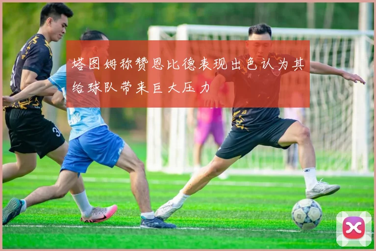 塔图姆称赞恩比德表现出色认为其给球队带来巨大压力
