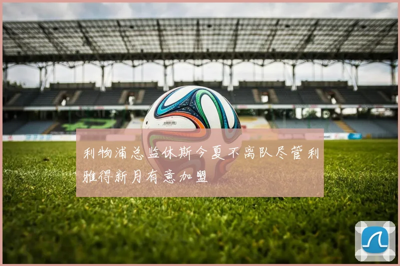 利物浦总监休斯今夏不离队尽管利雅得新月有意加盟