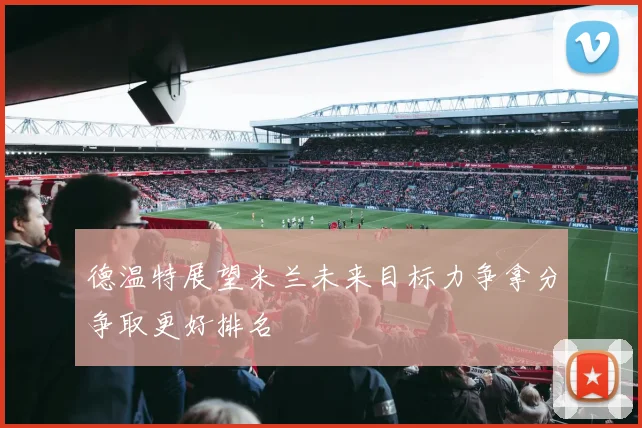 德温特展望米兰未来目标力争拿分争取更好排名