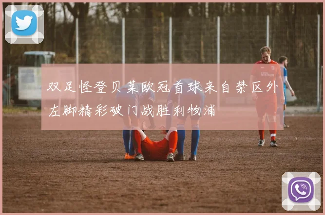 双足怪登贝莱欧冠首球来自禁区外左脚精彩破门战胜利物浦