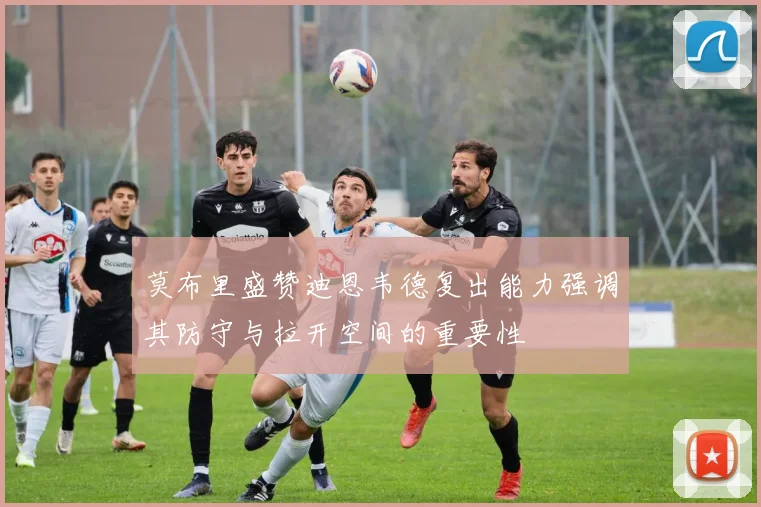 莫布里盛赞迪恩韦德复出能力强调其防守与拉开空间的重要性